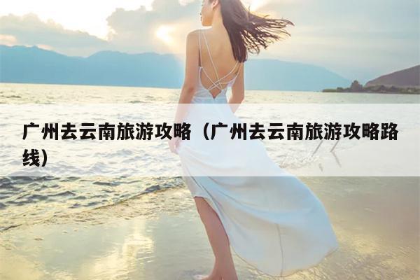 广州去云南旅游攻略（广州去云南旅游攻略路线）
