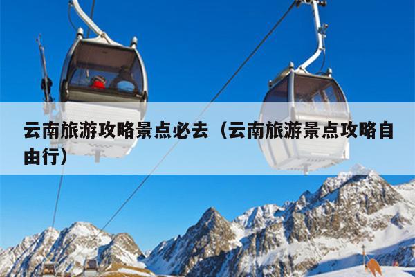 云南旅游攻略景点必去（云南旅游景点攻略自由行）