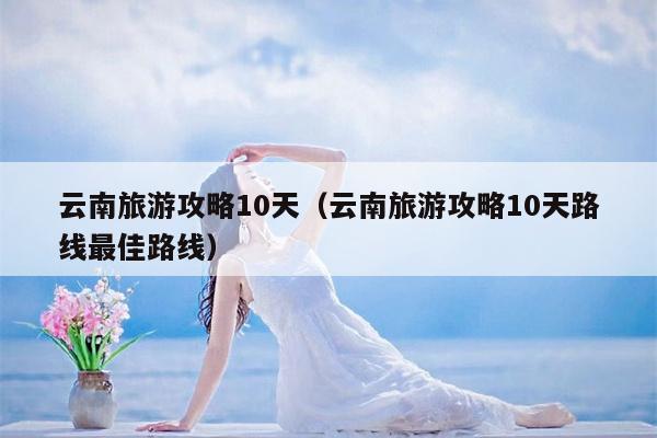 云南旅游攻略10天（云南旅游攻略10天路线最佳路线）