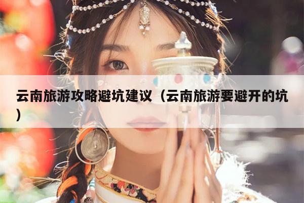 云南旅游攻略避坑建议（云南旅游要避开的坑）