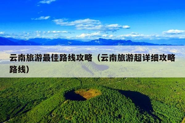 云南旅游最佳路线攻略（云南旅游超详细攻略路线）