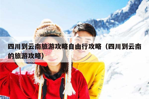 四川到云南旅游攻略自由行攻略（四川到云南的旅游攻略）