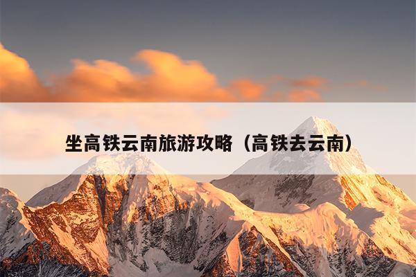 坐高铁云南旅游攻略（高铁去云南）
