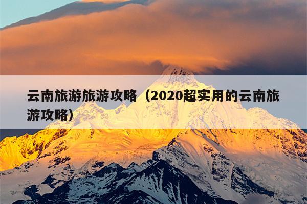 云南旅游旅游攻略（2020超实用的云南旅游攻略）