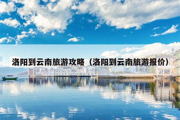 洛阳到云南旅游攻略（洛阳到云南旅游报价）