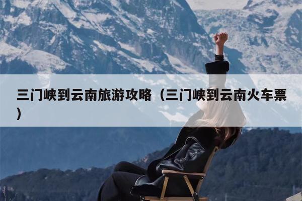三门峡到云南旅游攻略（三门峡到云南火车票）