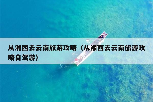从湘西去云南旅游攻略（从湘西去云南旅游攻略自驾游）