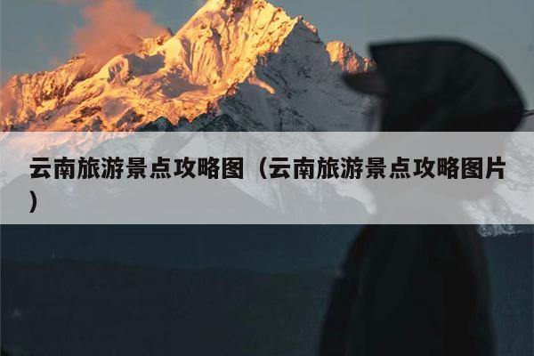 云南旅游景点攻略图（云南旅游景点攻略图片）