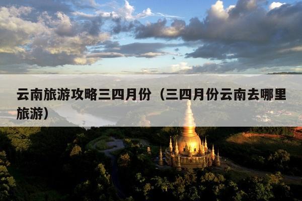 云南旅游攻略三四月份（三四月份云南去哪里旅游）