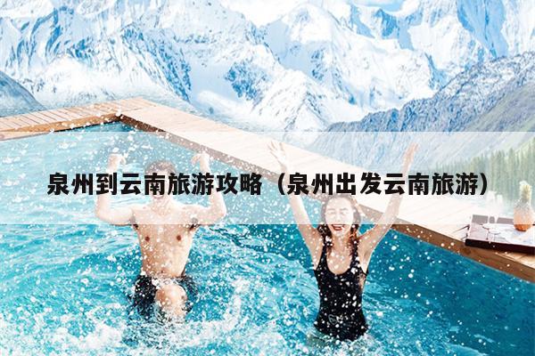 泉州到云南旅游攻略（泉州出发云南旅游）