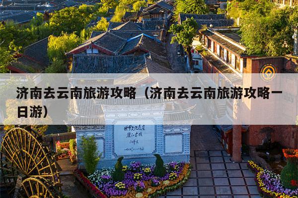 济南去云南旅游攻略（济南去云南旅游攻略一日游）