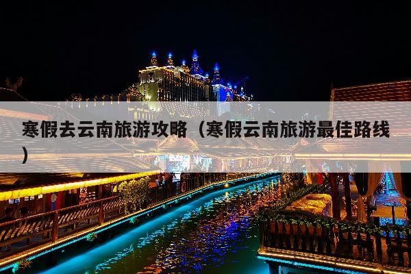 寒假去云南旅游攻略（寒假云南旅游最佳路线）