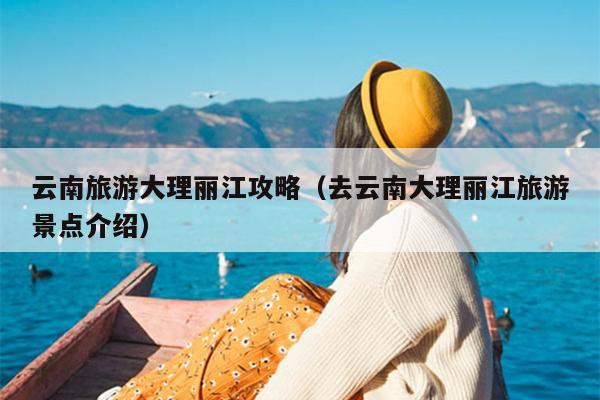 云南旅游大理丽江攻略（去云南大理丽江旅游景点介绍）
