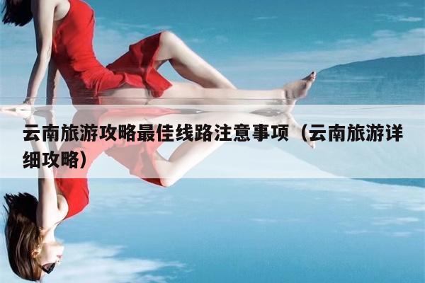 云南旅游攻略最佳线路注意事项（云南旅游详细攻略）