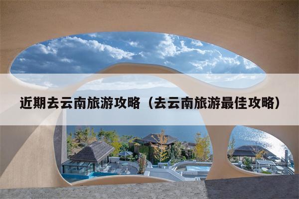 近期去云南旅游攻略（去云南旅游最佳攻略）