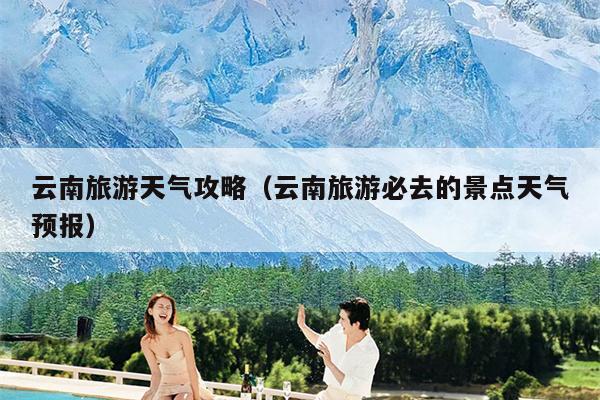云南旅游天气攻略（云南旅游必去的景点天气预报）