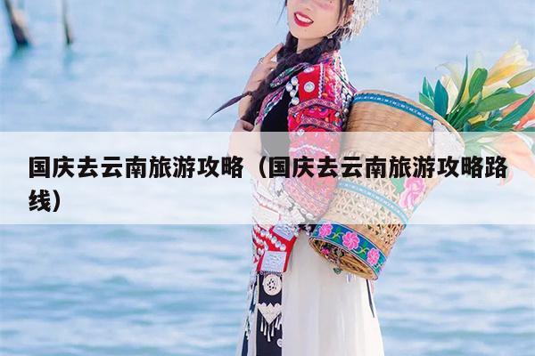 国庆去云南旅游攻略（国庆去云南旅游攻略路线）