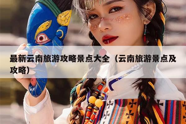 最新云南旅游攻略景点大全（云南旅游景点及攻略）