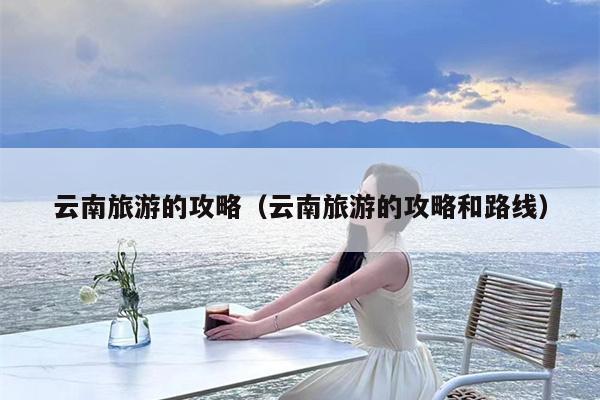 云南旅游的攻略（云南旅游的攻略和路线）