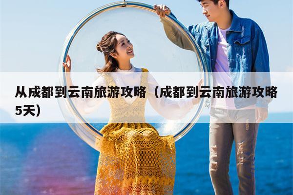 从成都到云南旅游攻略（成都到云南旅游攻略5天）
