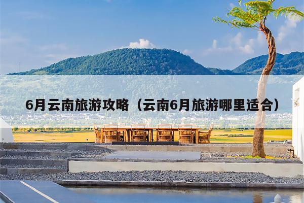 6月云南旅游攻略（云南6月旅游哪里适合）