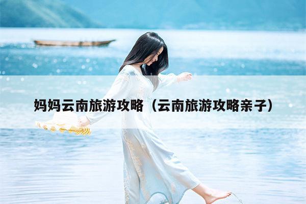 妈妈云南旅游攻略（云南旅游攻略亲子）