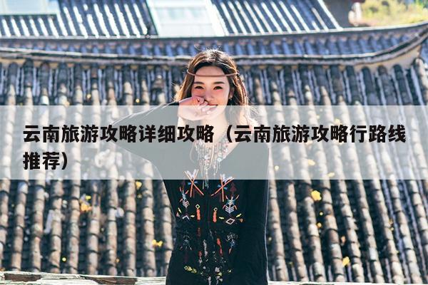 云南旅游攻略详细攻略（云南旅游攻略行路线推荐）