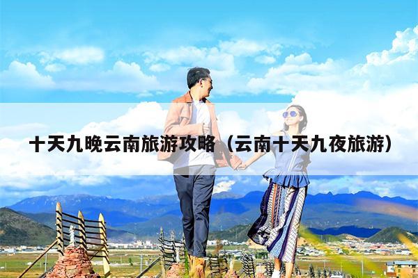 十天九晚云南旅游攻略（云南十天九夜旅游）