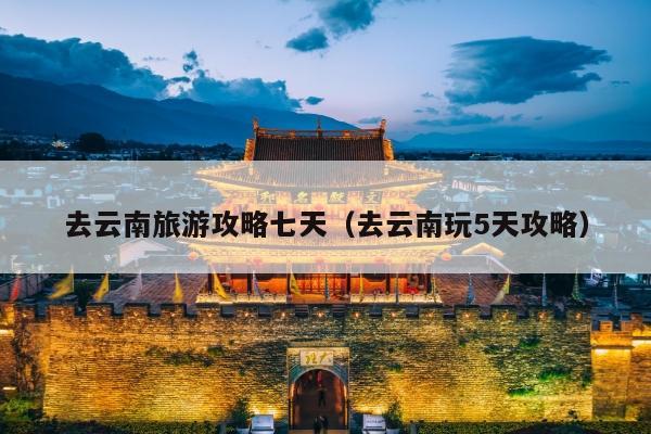 去云南旅游攻略七天（去云南玩5天攻略）