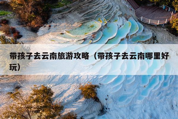 带孩子去云南旅游攻略（带孩子去云南哪里好玩）