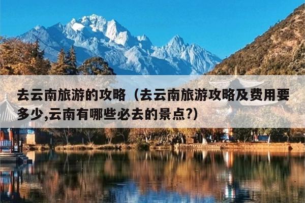 去云南旅游的攻略（去云南旅游攻略及费用要多少,云南有哪些必去的景点?）