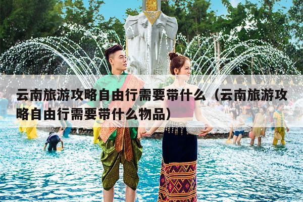 云南旅游攻略自由行需要带什么（云南旅游攻略自由行需要带什么物品）
