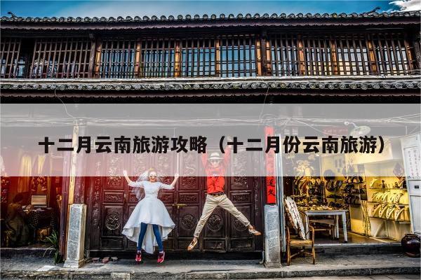 十二月云南旅游攻略（十二月份云南旅游）
