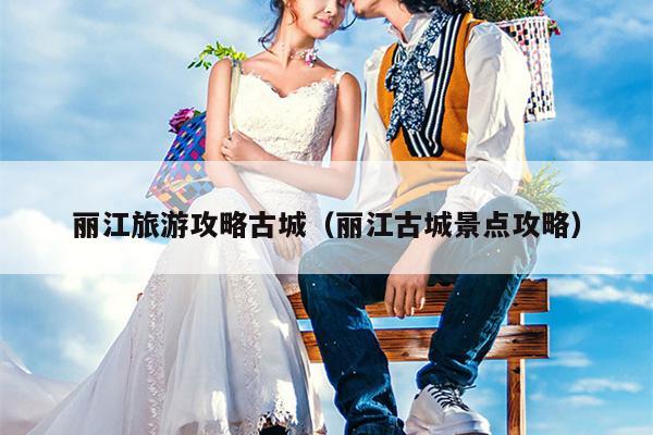 丽江旅游攻略古城（丽江古城景点攻略）
