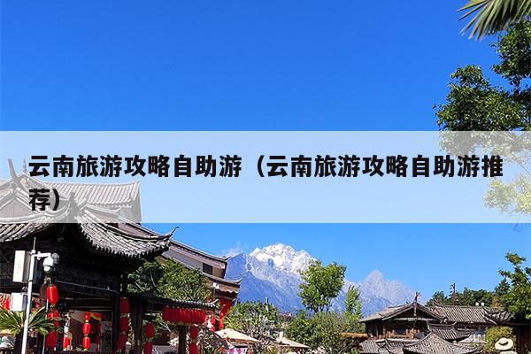 云南旅游攻略自助游（云南旅游攻略自助游推荐）