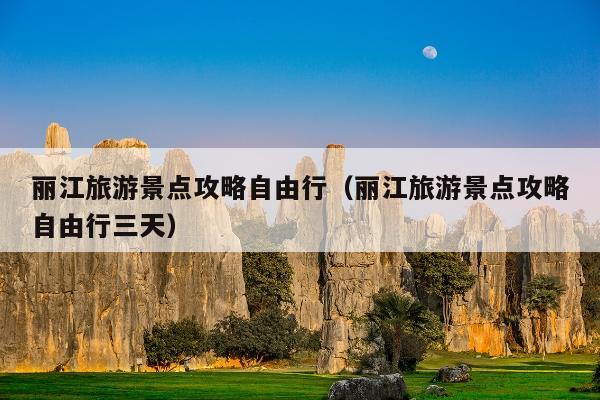 丽江旅游景点攻略自由行（丽江旅游景点攻略自由行三天）