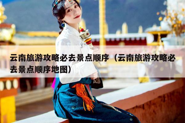云南旅游攻略必去景点顺序（云南旅游攻略必去景点顺序地图）