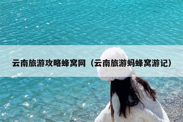 云南旅游攻略蜂窝网（云南旅游蚂蜂窝游记）