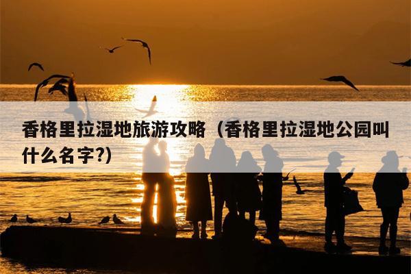 香格里拉湿地旅游攻略（香格里拉湿地公园叫什么名字?）