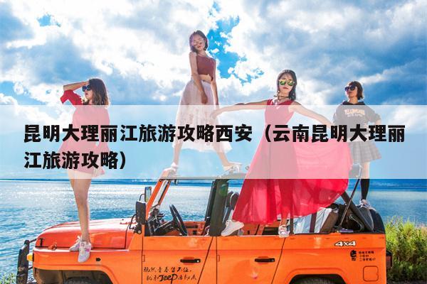 昆明大理丽江旅游攻略西安（云南昆明大理丽江旅游攻略）