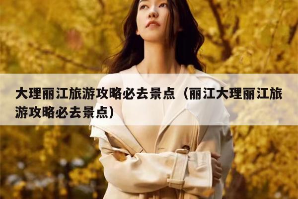 大理丽江旅游攻略必去景点（丽江大理丽江旅游攻略必去景点）