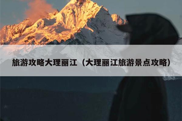旅游攻略大理丽江（大理丽江旅游景点攻略）