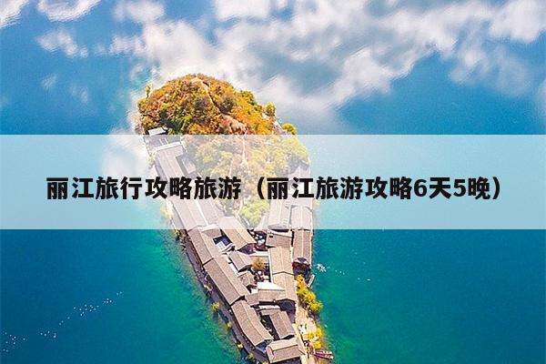 丽江旅行攻略旅游（丽江旅游攻略6天5晚）