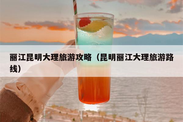 丽江昆明大理旅游攻略（昆明丽江大理旅游路线）