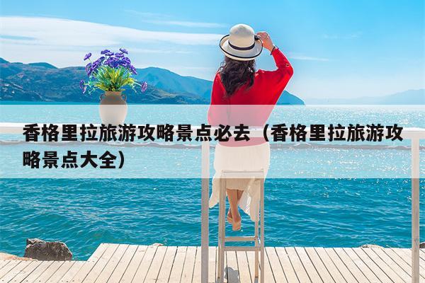 香格里拉旅游攻略景点必去（香格里拉旅游攻略景点大全）