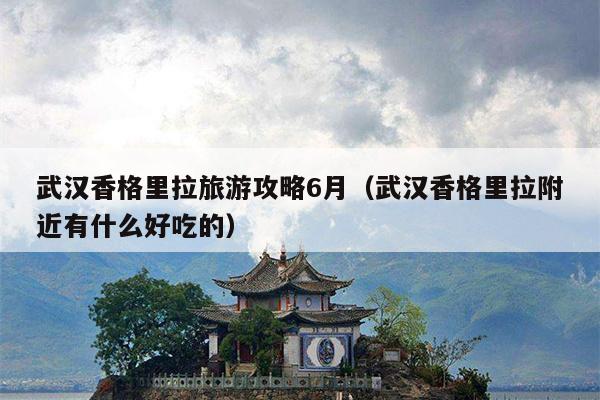 武汉香格里拉旅游攻略6月（武汉香格里拉附近有什么好吃的）