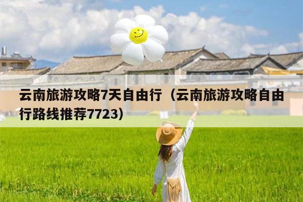 云南旅游攻略7天自由行（云南旅游攻略自由行路线推荐7723）