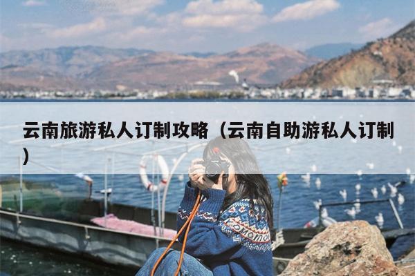 云南旅游私人订制攻略（云南自助游私人订制）
