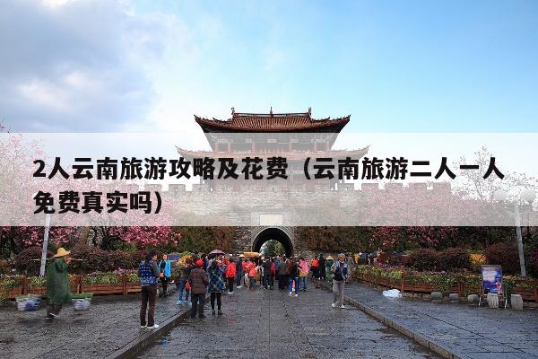 2人云南旅游攻略及花费（云南旅游二人一人免费真实吗）