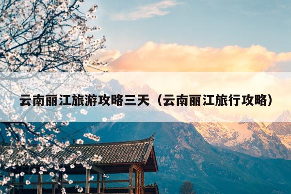 云南丽江旅游攻略三天（云南丽江旅行攻略）